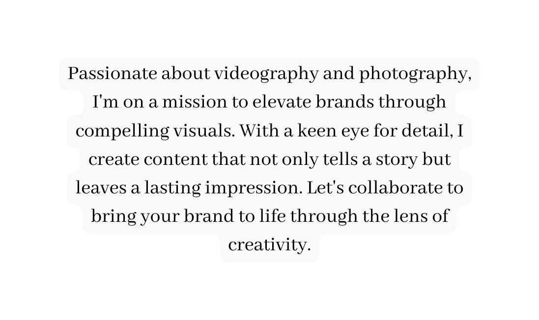 Passionate about videography and photography I m on a mission to elevate brands through compelling visuals With a keen eye for detail I create content that not only tells a story but leaves a lasting impression Let s collaborate to bring your brand to life through the lens of creativity
